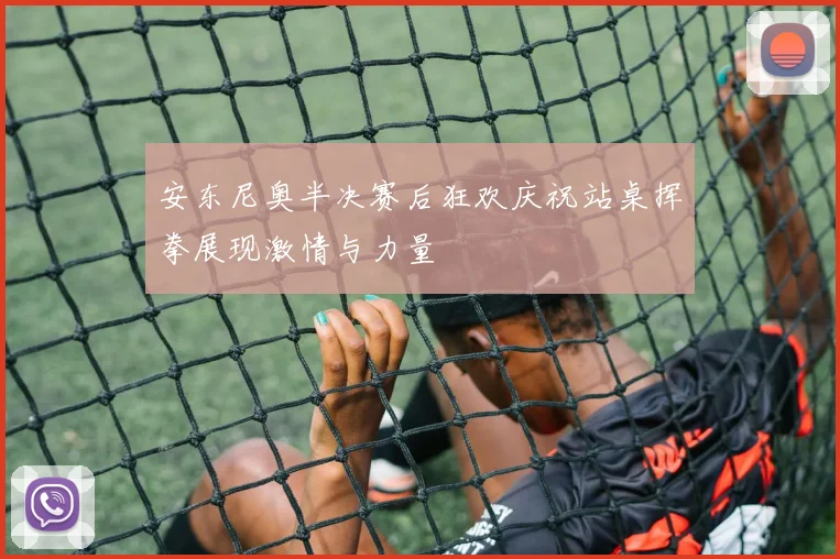 安东尼奥半决赛后狂欢庆祝站桌挥拳展现激情与力量