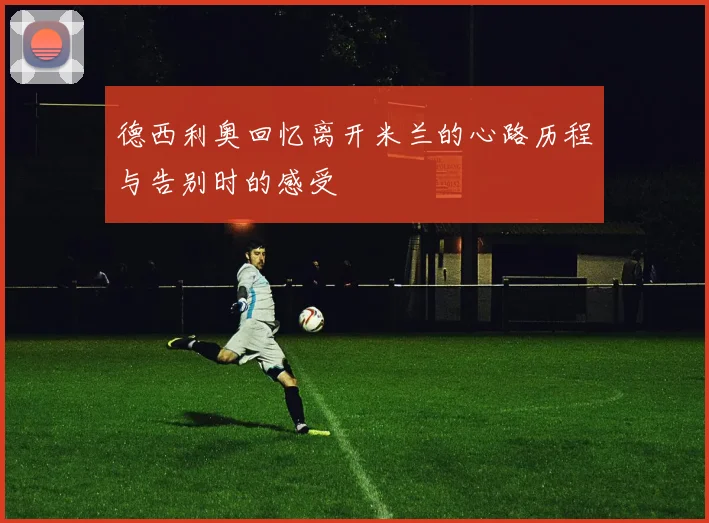 德西利奥回忆离开米兰的心路历程与告别时的感受