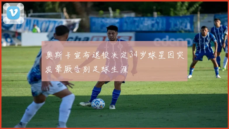 奥斯卡宣布退役决定34岁球星因突发晕厥告别足球生涯