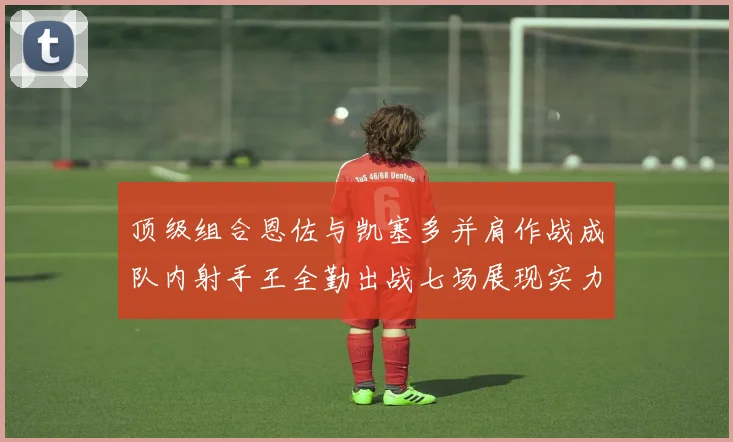 顶级组合恩佐与凯塞多并肩作战成队内射手王全勤出战七场展现实力