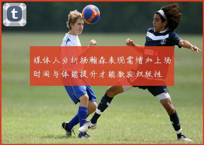 媒体人分析杨瀚森表现需增加上场时间与体能提升才能激发积极性
