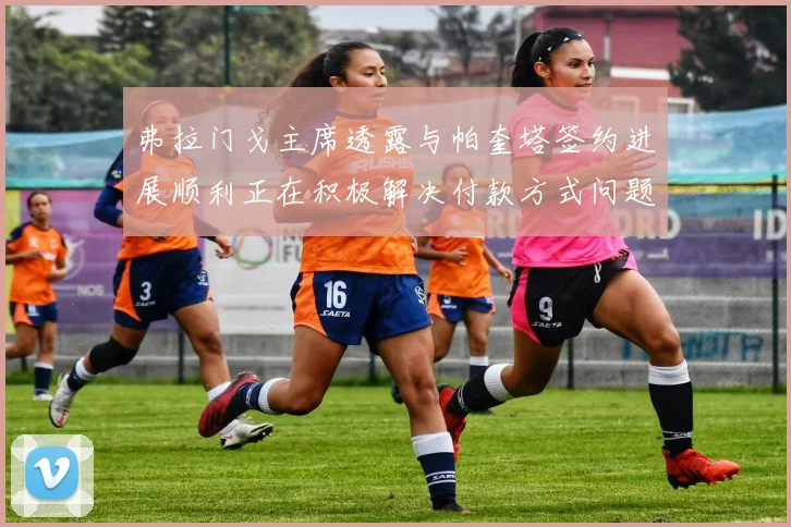 弗拉门戈主席透露与帕奎塔签约进展顺利正在积极解决付款方式问题