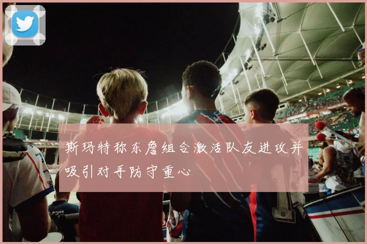 斯玛特称东詹组合激活队友进攻并吸引对手防守重心