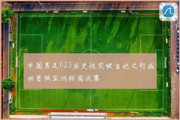 中国男足U23历史性突破吉达之行成功晋级亚洲杯淘汰赛