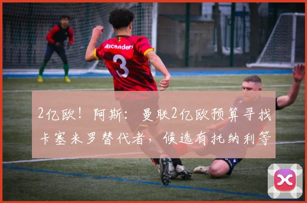 2亿欧！阿斯：曼联2亿欧预算寻找卡塞米罗替代者，候选有托纳利等