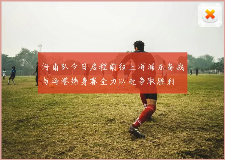 河南队今日启程前往上海浦东备战与海港热身赛全力以赴争取胜利