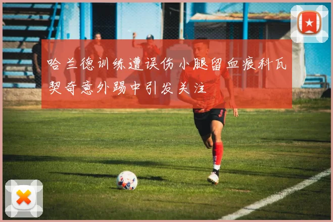 哈兰德训练遭误伤小腿留血痕科瓦契奇意外踢中引发关注