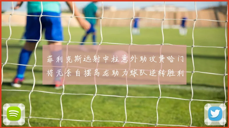 菲利克斯远射中柱意外助攻费哈门将无奈自摆乌龙助力球队逆转胜利