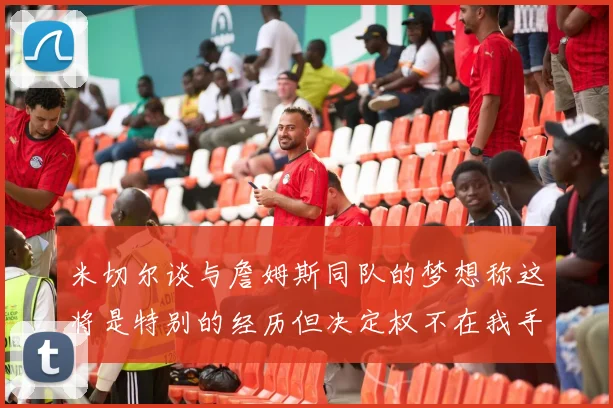米切尔谈与詹姆斯同队的梦想称这将是特别的经历但决定权不在我手中