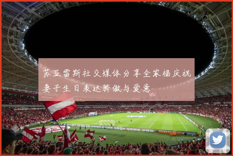 苏亚雷斯社交媒体分享全家福庆祝妻子生日表达骄傲与爱意
