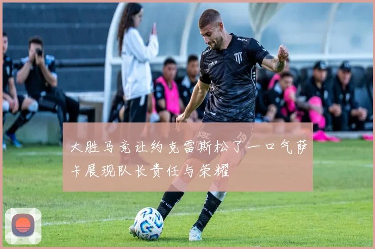 大胜马竞让约克雷斯松了一口气萨卡展现队长责任与荣耀