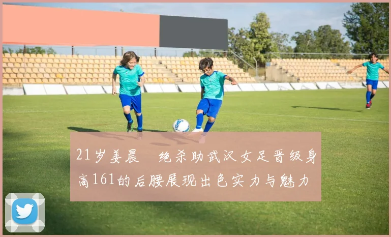 21岁姜晨璟绝杀助武汉女足晋级身高161的后腰展现出色实力与魅力