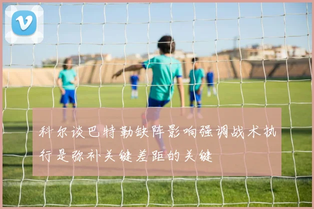 科尔谈巴特勒缺阵影响强调战术执行是弥补关键差距的关键
