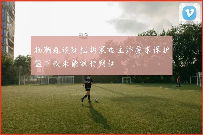 杨瀚森谈防挡拆策略主帅要求保护篮下我未能执行到位