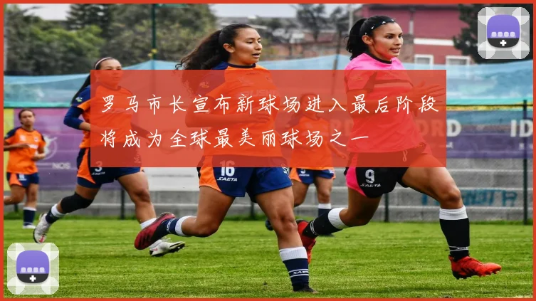 罗马市长宣布新球场进入最后阶段将成为全球最美丽球场之一
