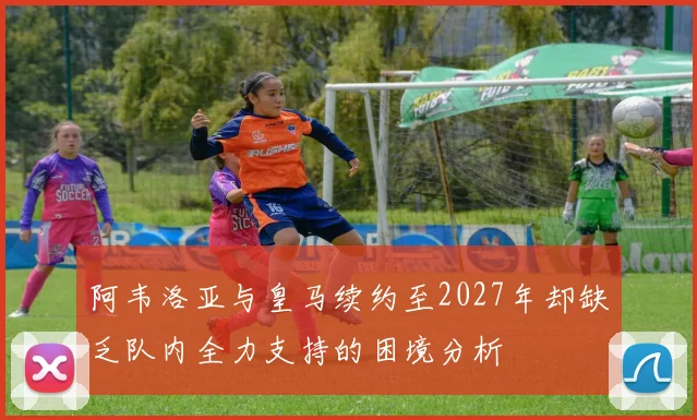 阿韦洛亚与皇马续约至2027年却缺乏队内全力支持的困境分析